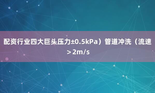 配资行业四大巨头压力±0.5kPa）管道冲洗（流速＞2m/s