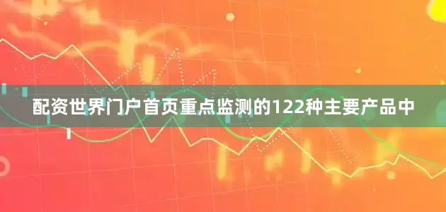 配资世界门户首页重点监测的122种主要产品中