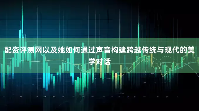 配资评测网以及她如何通过声音构建跨越传统与现代的美学对话