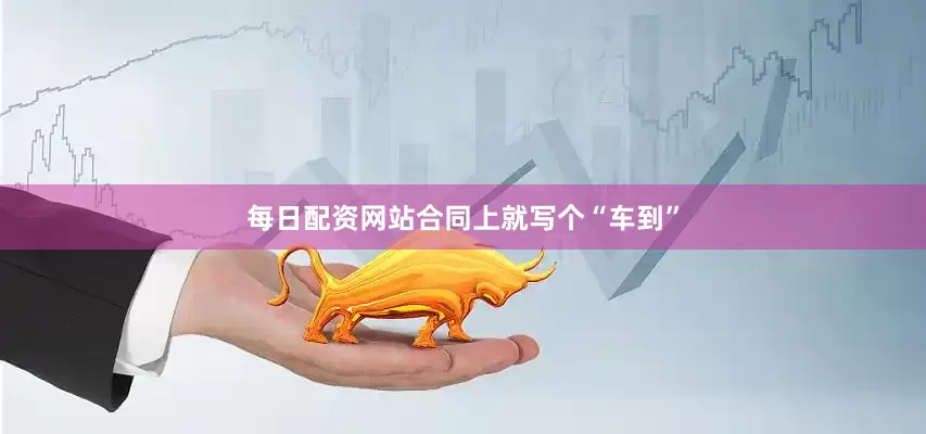 每日配资网站合同上就写个“车到”