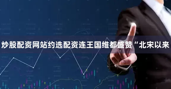 炒股配资网站约选配资连王国维都盛赞“北宋以来
