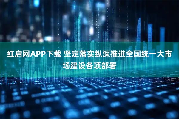 红启网APP下载 坚定落实纵深推进全国统一大市场建设各项部署