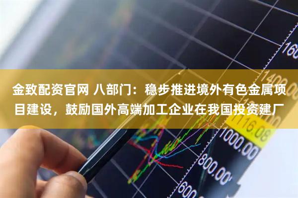 金致配资官网 八部门：稳步推进境外有色金属项目建设，鼓励国外高端加工企业在我国投资建厂