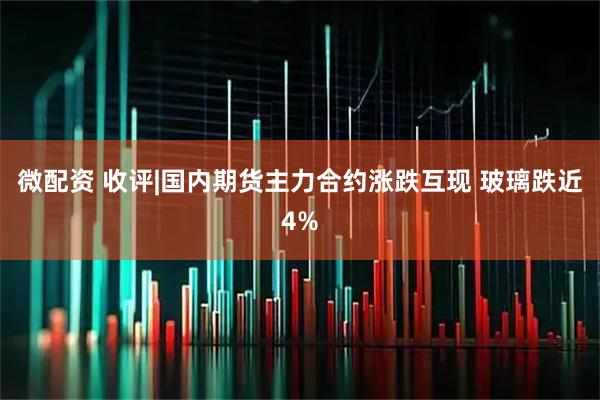 微配资 收评|国内期货主力合约涨跌互现 玻璃跌近4%
