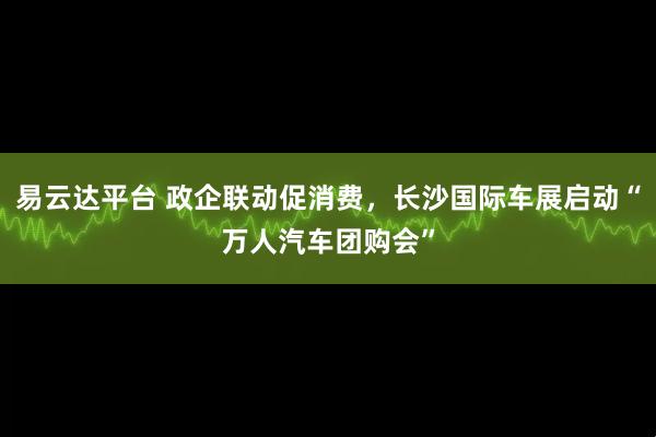 易云达平台 政企联动促消费，长沙国际车展启动“万人汽车团购会”