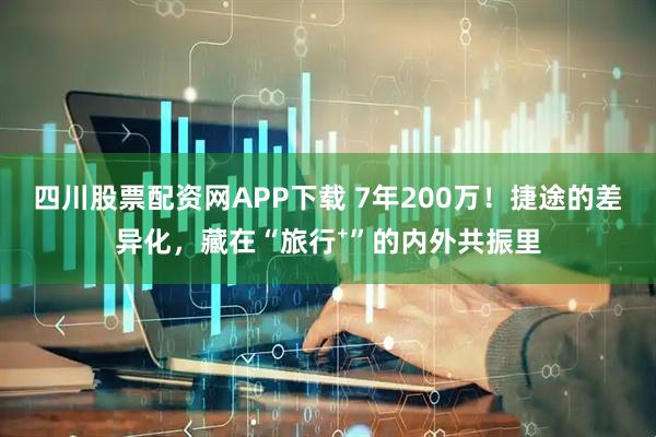 四川股票配资网APP下载 7年200万！捷途的差异化，藏在“旅行⁺”的内外共振里