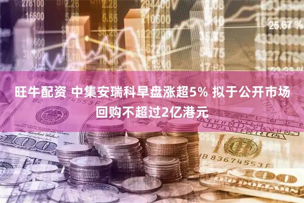 旺牛配资 中集安瑞科早盘涨超5% 拟于公开市场回购不超过2亿港元