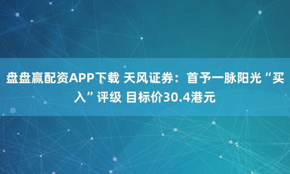 盘盘赢配资APP下载 天风证券:首予一脉阳光“买入”评级 目标价30.4港元
