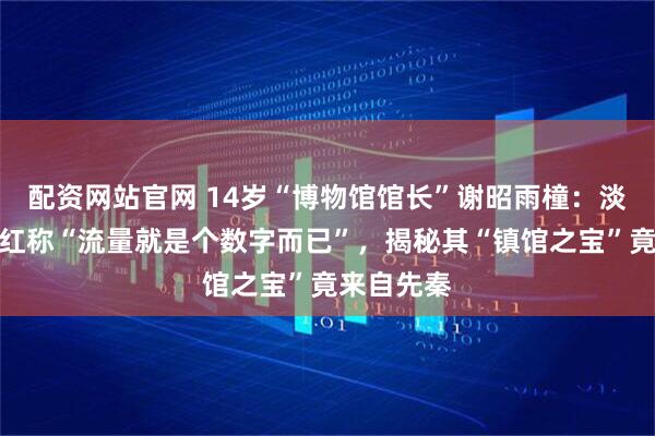 配资网站官网 14岁“博物馆馆长”谢昭雨橦：淡定回应走红称“流量就是个数字而已”，揭秘其“镇馆之宝”竟来自先秦