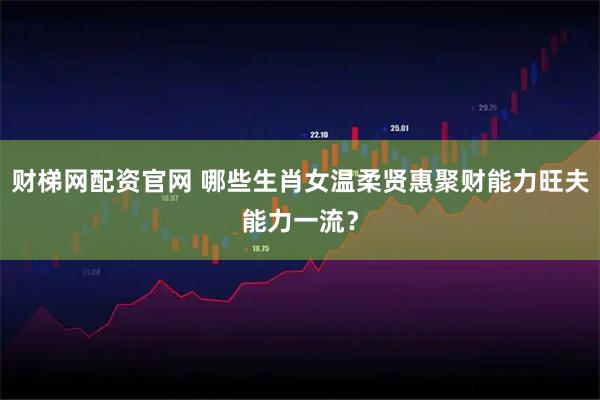 财梯网配资官网 哪些生肖女温柔贤惠聚财能力旺夫能力一流？