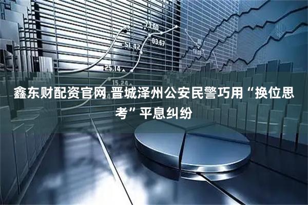 鑫东财配资官网 晋城泽州公安民警巧用“换位思考”平息纠纷