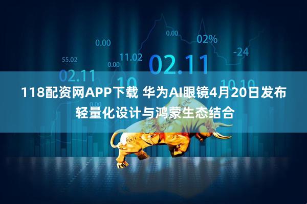 118配资网APP下载 华为AI眼镜4月20日发布 轻量化设计与鸿蒙生态结合