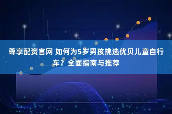 尊享配资官网 如何为5岁男孩挑选优贝儿童自行车？全面指南与推荐