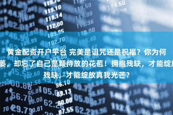 黄金配资开户平台 完美是诅咒还是祝福？你为何在自责中枯萎，却忘了自己是颗待放的花苞！拥抱残缺，才能绽放真我光芒？