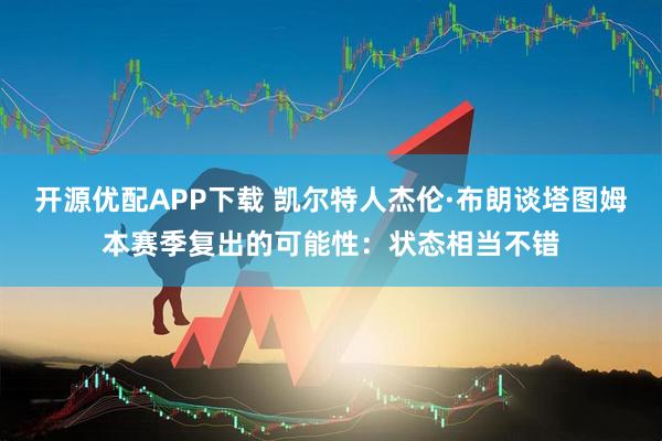 开源优配APP下载 凯尔特人杰伦·布朗谈塔图姆本赛季复出的可能性：状态相当不错