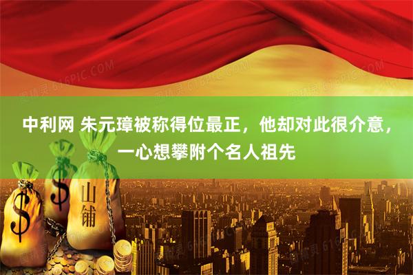 中利网 朱元璋被称得位最正，他却对此很介意，一心想攀附个名人祖先