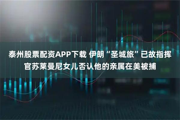 泰州股票配资APP下载 伊朗“圣城旅”已故指挥官苏莱曼尼女儿否认他的亲属在美被捕
