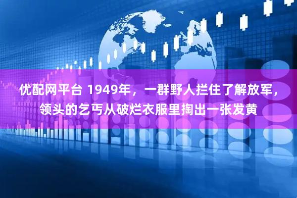 优配网平台 1949年，一群野人拦住了解放军，领头的乞丐从破烂衣服里掏出一张发黄