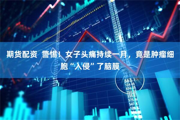 期货配资  警惕！女子头痛持续一月，竟是肿瘤细胞“入侵”了脑膜